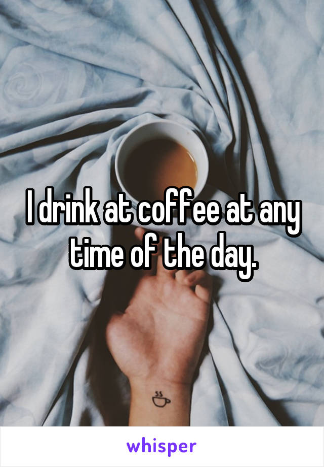 I drink at coffee at any time of the day.