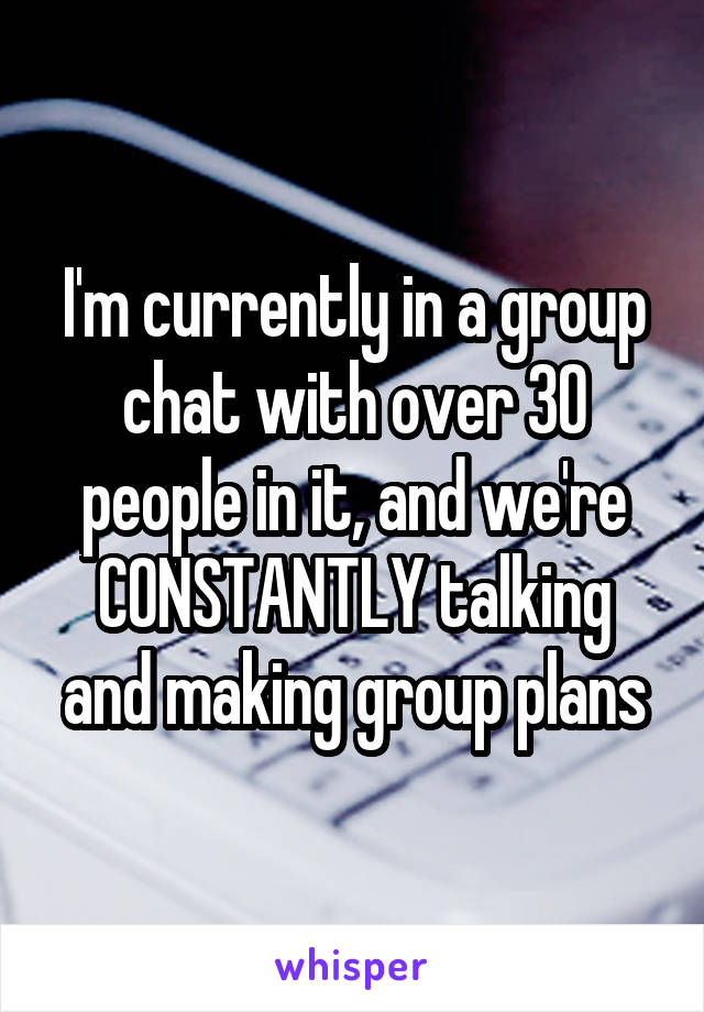 I'm currently in a group chat with over 30 people in it, and we're CONSTANTLY talking and making group plans