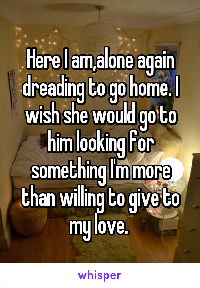 Here I am,alone again dreading to go home. I wish she would go to him looking for something I'm more than willing to give to my love. 