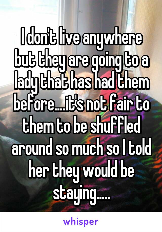 I don't live anywhere but they are going to a lady that has had them before....it's not fair to them to be shuffled around so much so I told her they would be staying.....