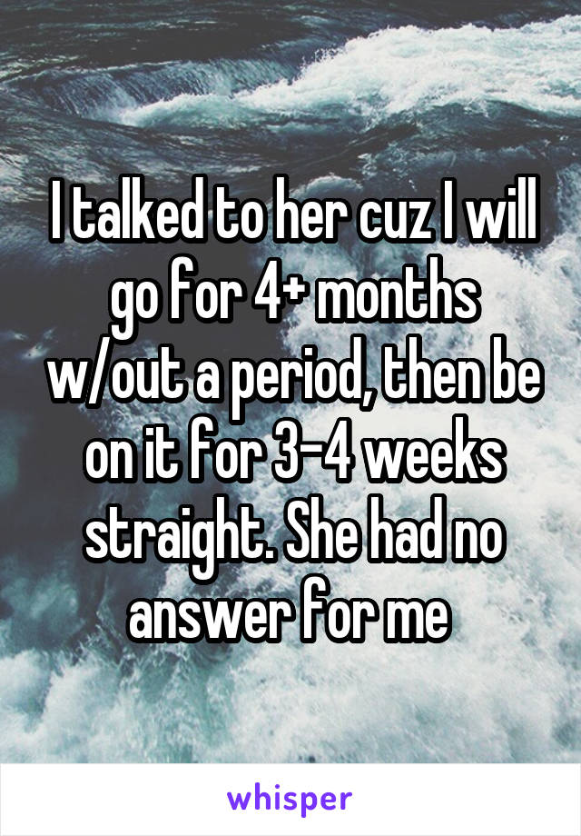 I talked to her cuz I will go for 4+ months w/out a period, then be on it for 3-4 weeks straight. She had no answer for me 