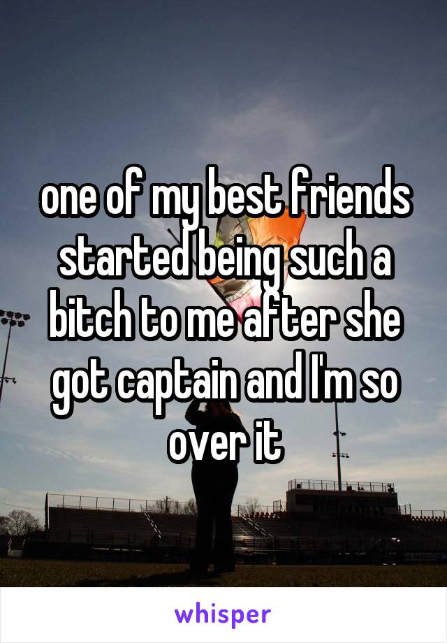 one of my best friends started being such a bitch to me after she got captain and I'm so over it