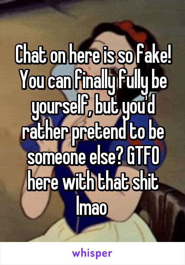 Chat on here is so fake! You can finally fully be yourself, but you'd rather pretend to be someone else? GTFO here with that shit lmao 