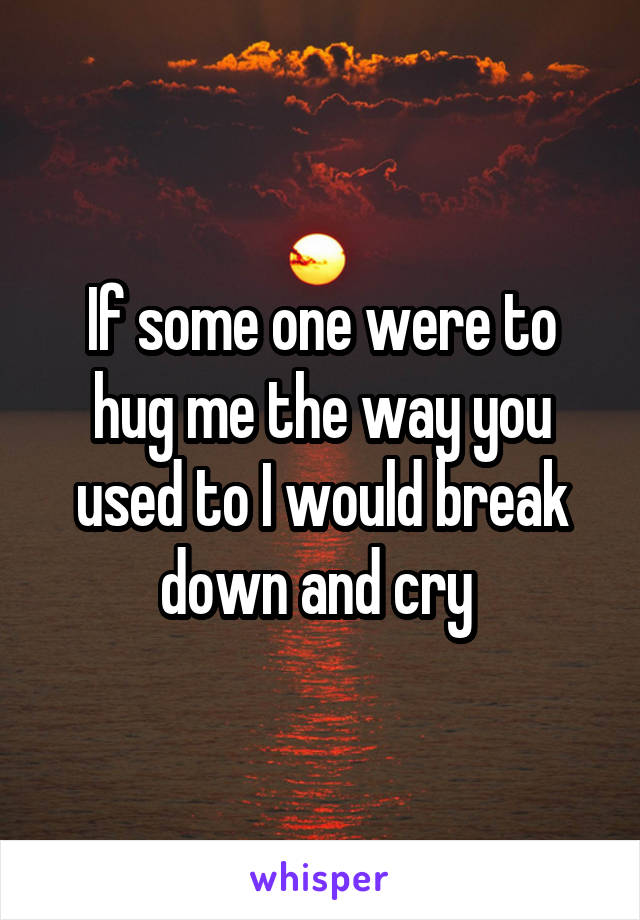 If some one were to hug me the way you used to I would break down and cry 