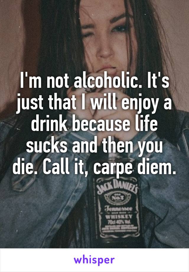 I'm not alcoholic. It's just that I will enjoy a drink because life sucks and then you die. Call it, carpe diem. 