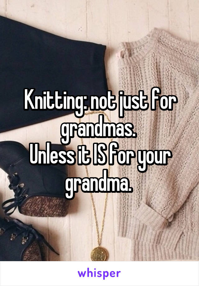 Knitting: not just for grandmas. 
Unless it IS for your grandma. 