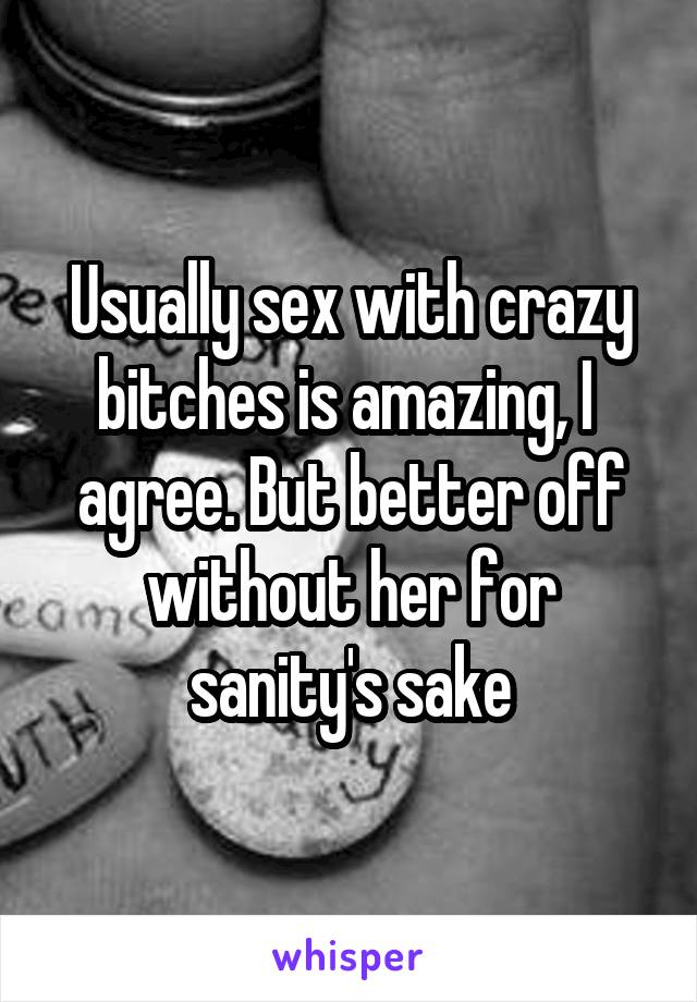 Usually sex with crazy bitches is amazing, I  agree. But better off without her for sanity's sake
