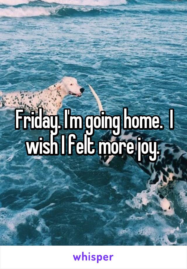 Friday. I'm going home.  I wish I felt more joy. 