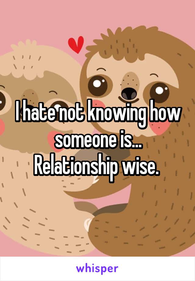 I hate not knowing how someone is... Relationship wise. 