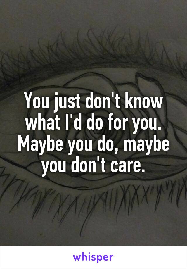 You just don't know what I'd do for you. Maybe you do, maybe you don't care.