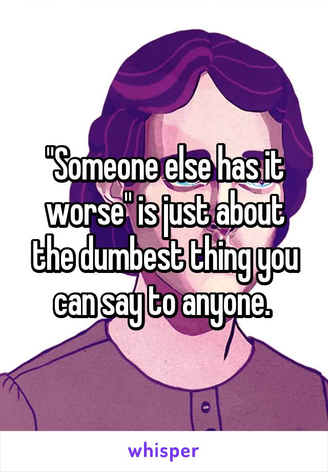 "Someone else has it worse" is just about the dumbest thing you can say to anyone. 