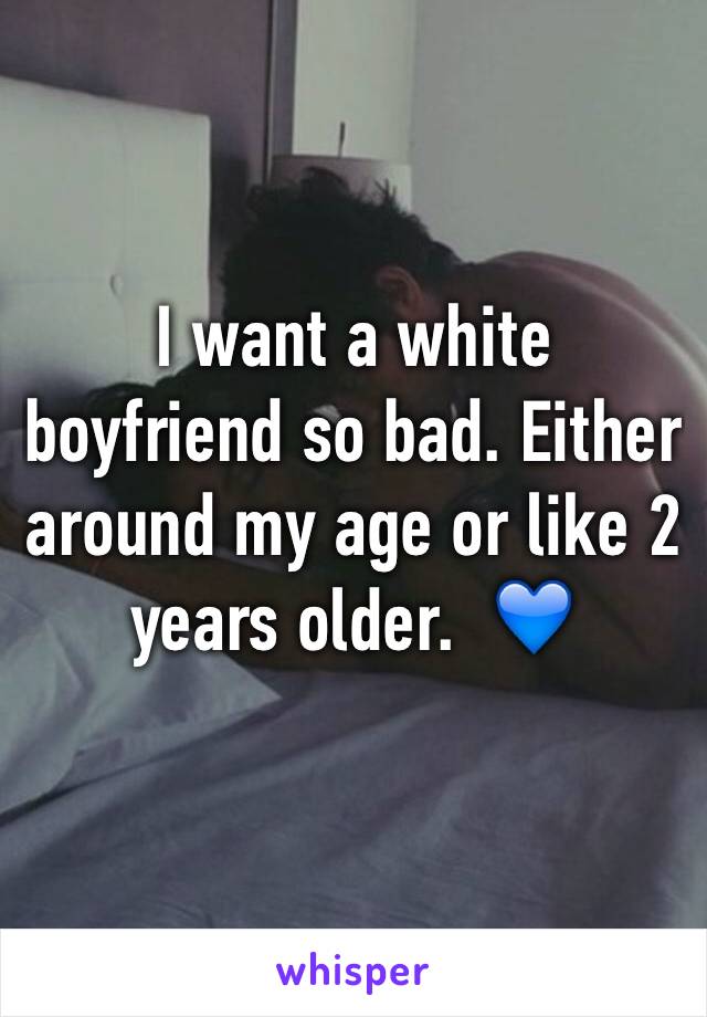 I want a white boyfriend so bad. Either around my age or like 2 years older.  💙