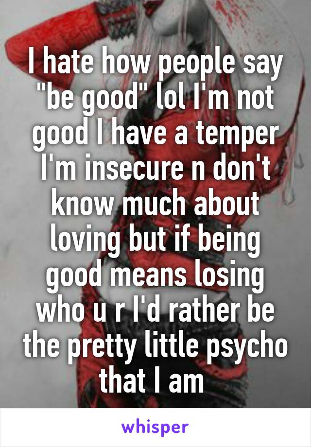 I hate how people say "be good" lol I'm not good I have a temper I'm insecure n don't know much about loving but if being good means losing who u r I'd rather be the pretty little psycho that I am 