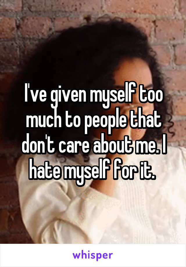 I've given myself too much to people that don't care about me. I hate myself for it. 