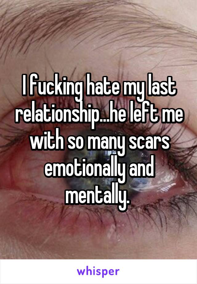 I fucking hate my last relationship...he left me with so many scars emotionally and mentally. 