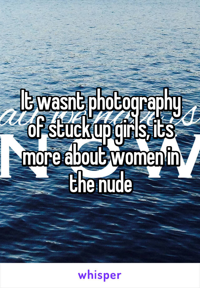 It wasnt photography of stuck up girls, its more about women in the nude