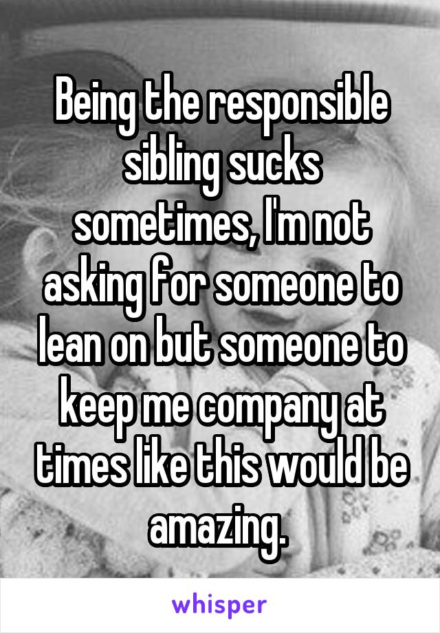 Being the responsible sibling sucks sometimes, I'm not asking for someone to lean on but someone to keep me company at times like this would be amazing. 