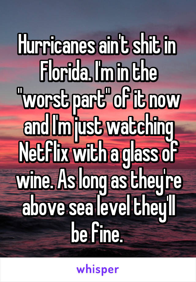Hurricanes ain't shit in  Florida. I'm in the "worst part" of it now and I'm just watching Netflix with a glass of wine. As long as they're above sea level they'll be fine. 