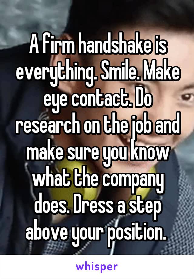 A firm handshake is everything. Smile. Make eye contact. Do research on the job and make sure you know what the company does. Dress a step above your position. 