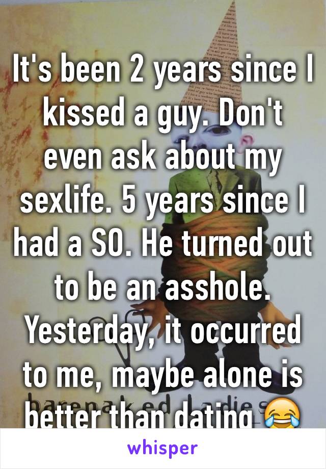 It's been 2 years since I kissed a guy. Don't even ask about my sexlife. 5 years since I had a SO. He turned out to be an asshole. Yesterday, it occurred to me, maybe alone is better than dating 😂