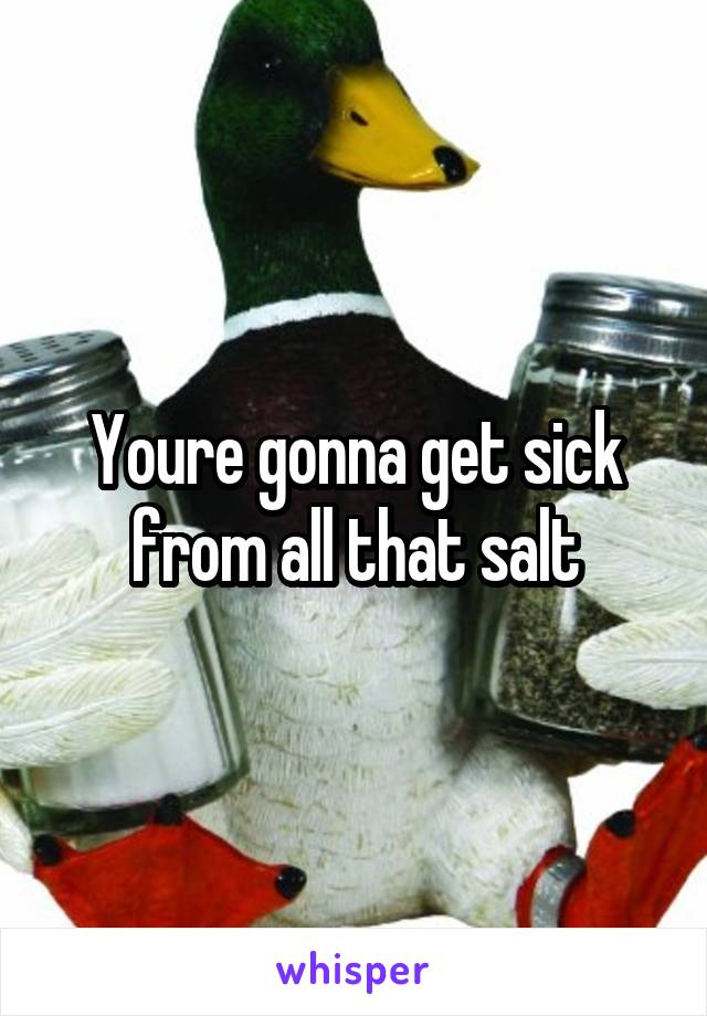 Youre gonna get sick from all that salt