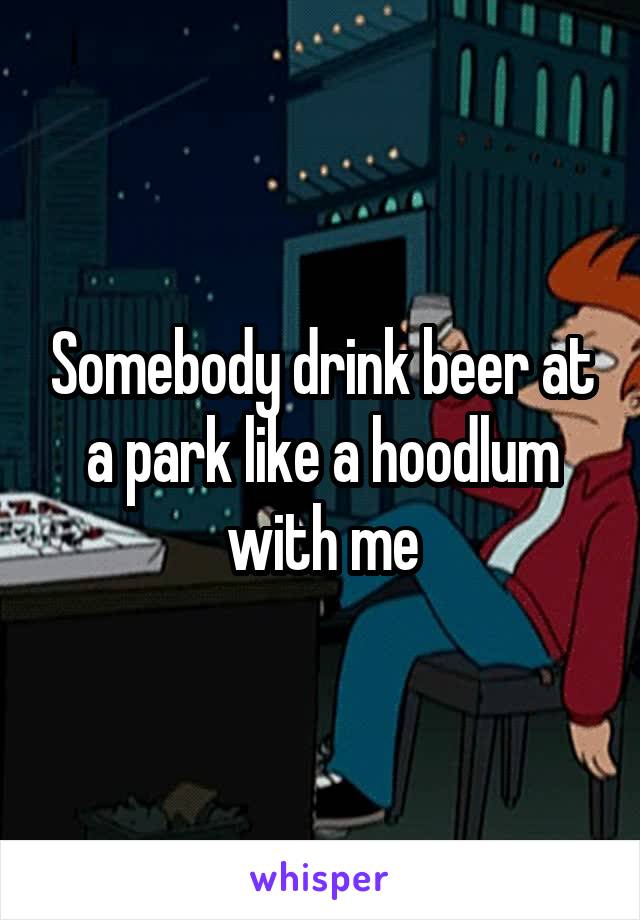 Somebody drink beer at a park like a hoodlum with me