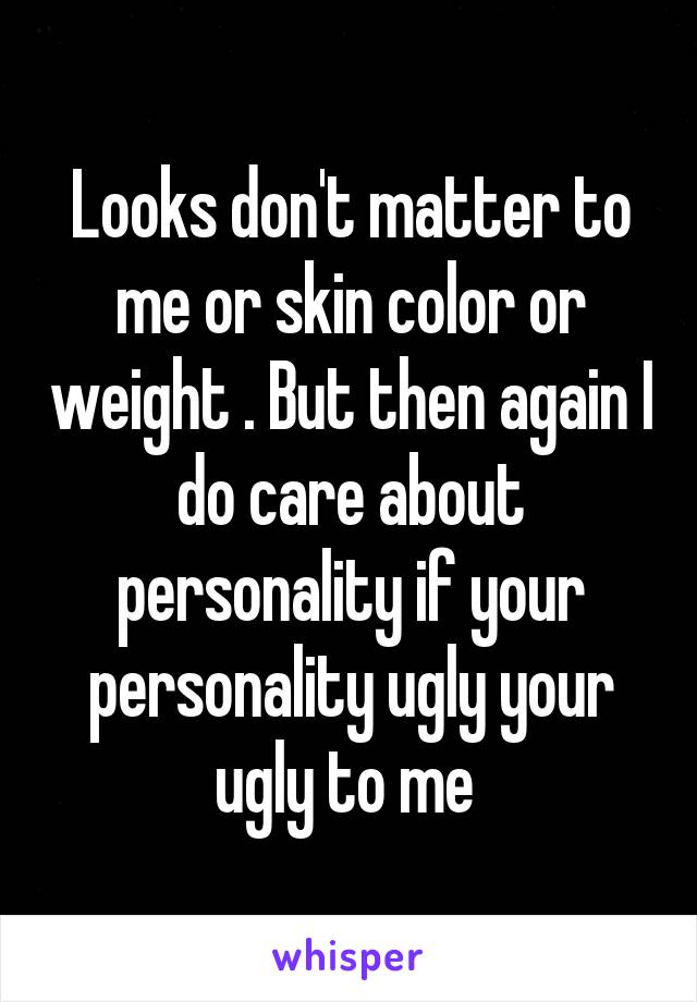Looks don't matter to me or skin color or weight . But then again I do care about personality if your personality ugly your ugly to me 