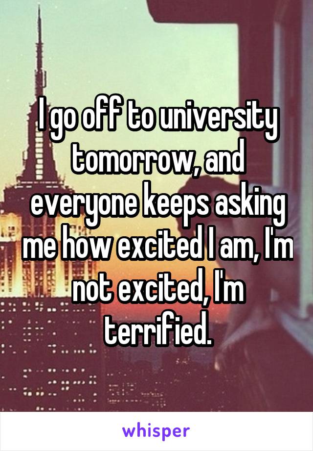 I go off to university tomorrow, and everyone keeps asking me how excited I am, I'm not excited, I'm terrified.