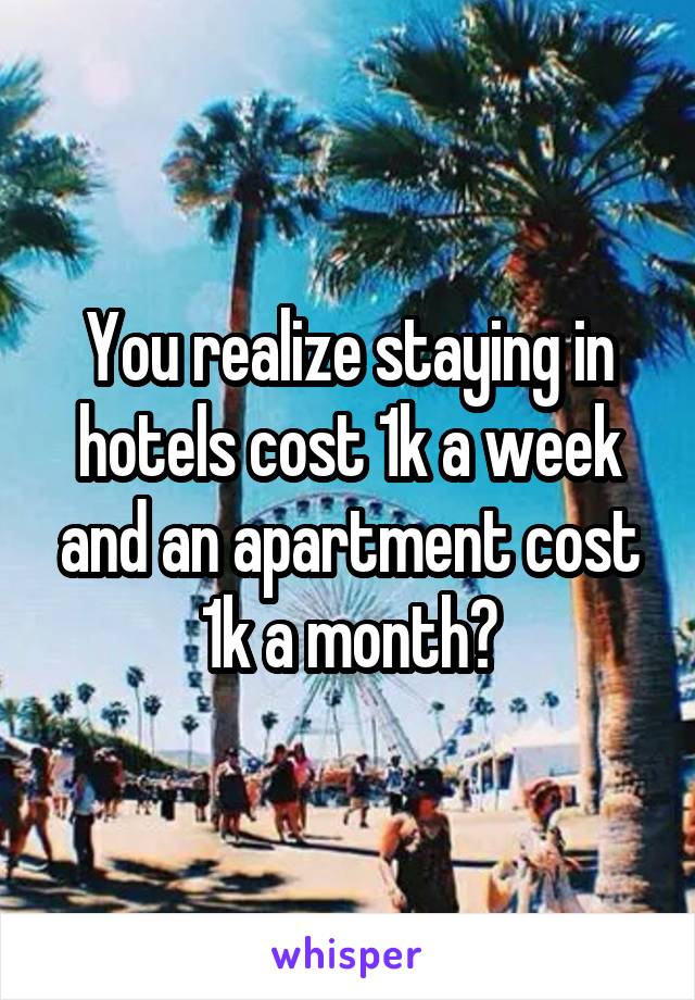 You realize staying in hotels cost 1k a week and an apartment cost 1k a month?