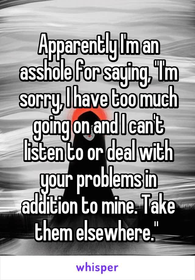 Apparently I'm an asshole for saying, "I'm sorry, I have too much going on and I can't listen to or deal with your problems in addition to mine. Take them elsewhere." 