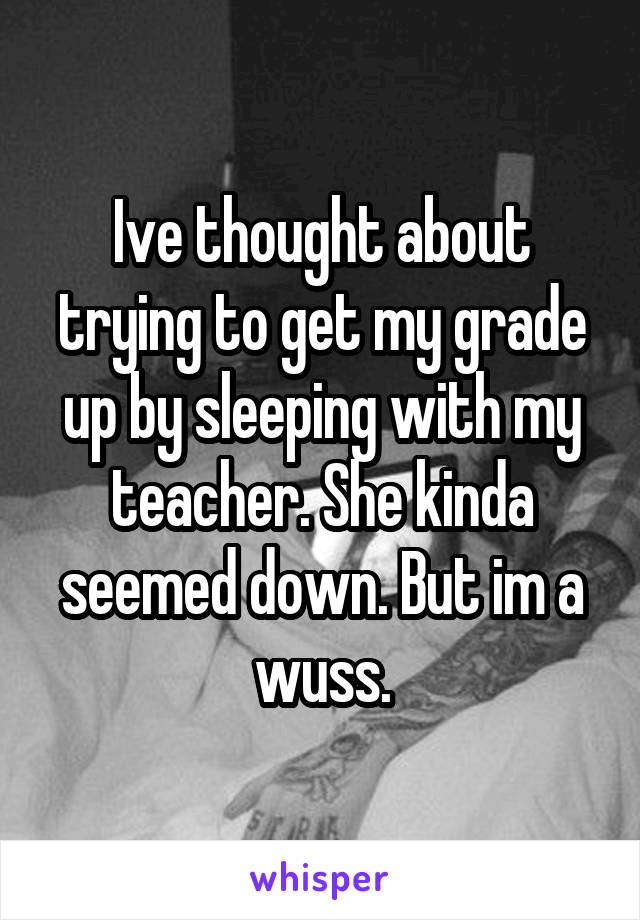 Ive thought about trying to get my grade up by sleeping with my teacher. She kinda seemed down. But im a wuss.