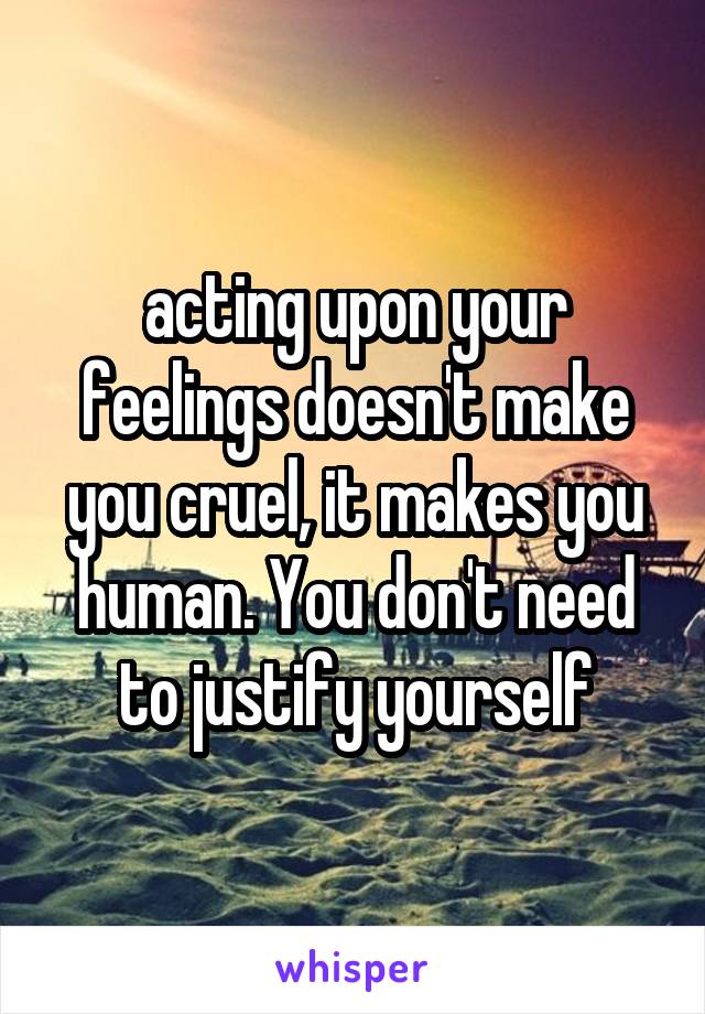 acting upon your feelings doesn't make you cruel, it makes you human. You don't need to justify yourself