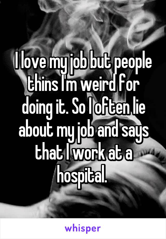 I love my job but people thins I'm weird for doing it. So I often lie about my job and says that I work at a hospital. 