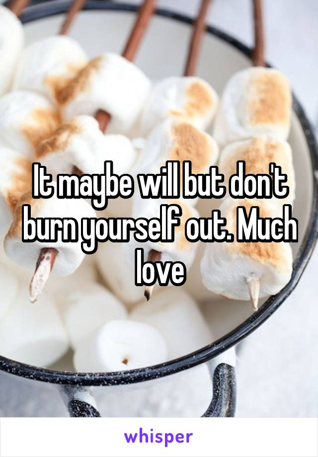 It maybe will but don't burn yourself out. Much love