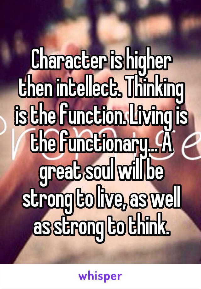 Character is higher then intellect. Thinking is the function. Living is the functionary... A great soul will be strong to live, as well as strong to think.
