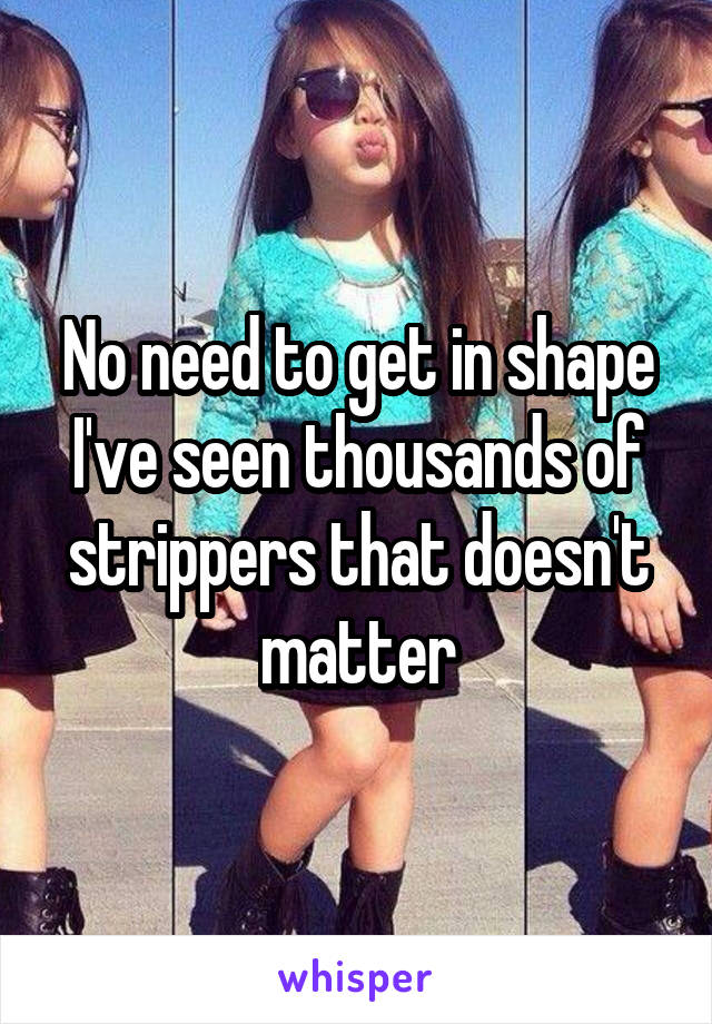 No need to get in shape I've seen thousands of strippers that doesn't matter