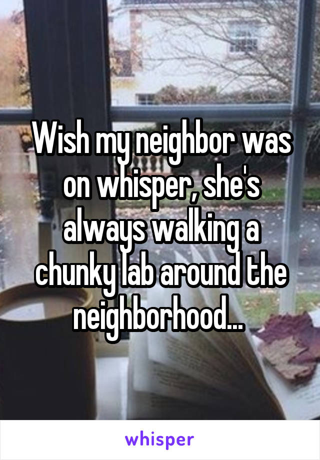 Wish my neighbor was on whisper, she's always walking a chunky lab around the neighborhood... 