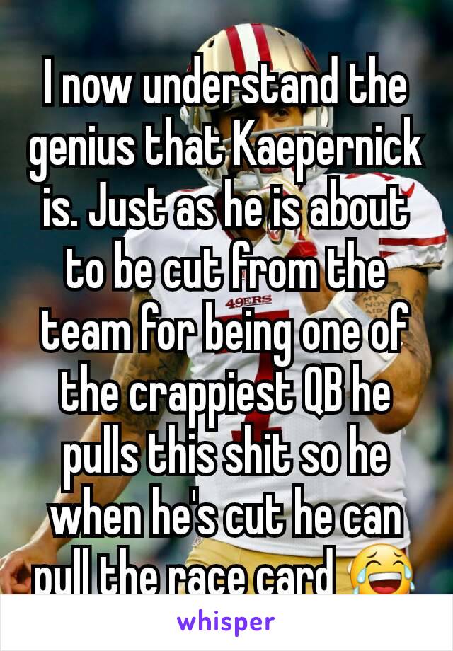 I now understand the genius that Kaepernick is. Just as he is about to be cut from the team for being one of the crappiest QB he pulls this shit so he when he's cut he can pull the race card 😂