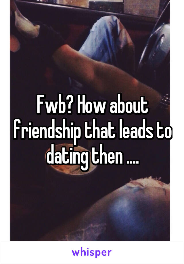 Fwb? How about friendship that leads to dating then ....