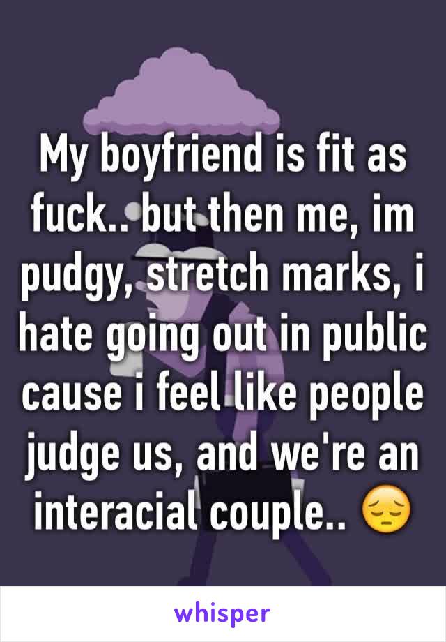 My boyfriend is fit as fuck.. but then me, im pudgy, stretch marks, i hate going out in public cause i feel like people judge us, and we're an interacial couple.. 😔