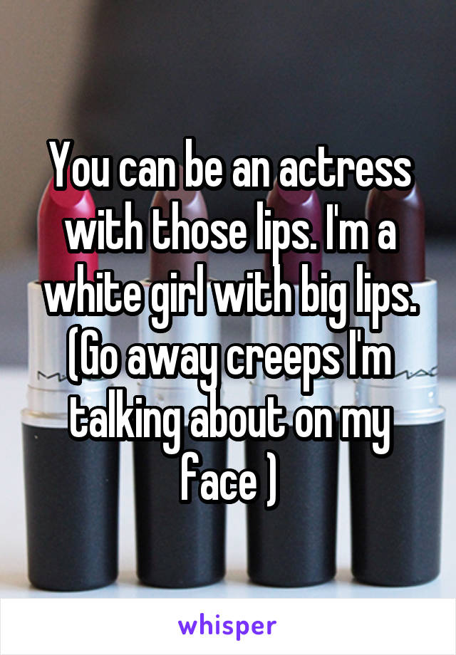 You can be an actress with those lips. I'm a white girl with big lips. (Go away creeps I'm talking about on my face )