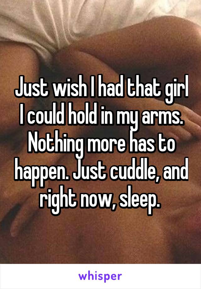 Just wish I had that girl I could hold in my arms. Nothing more has to happen. Just cuddle, and right now, sleep. 