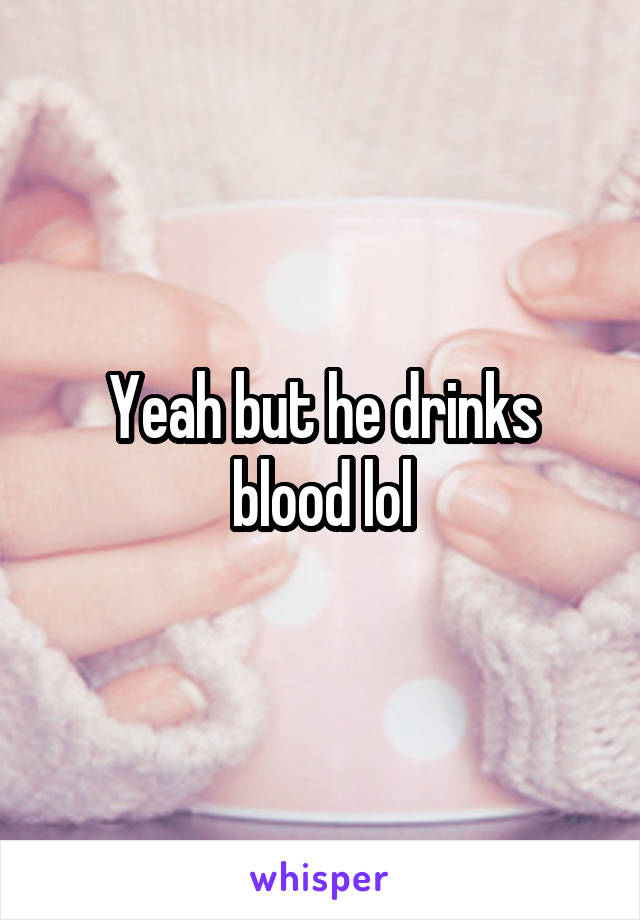 Yeah but he drinks blood lol