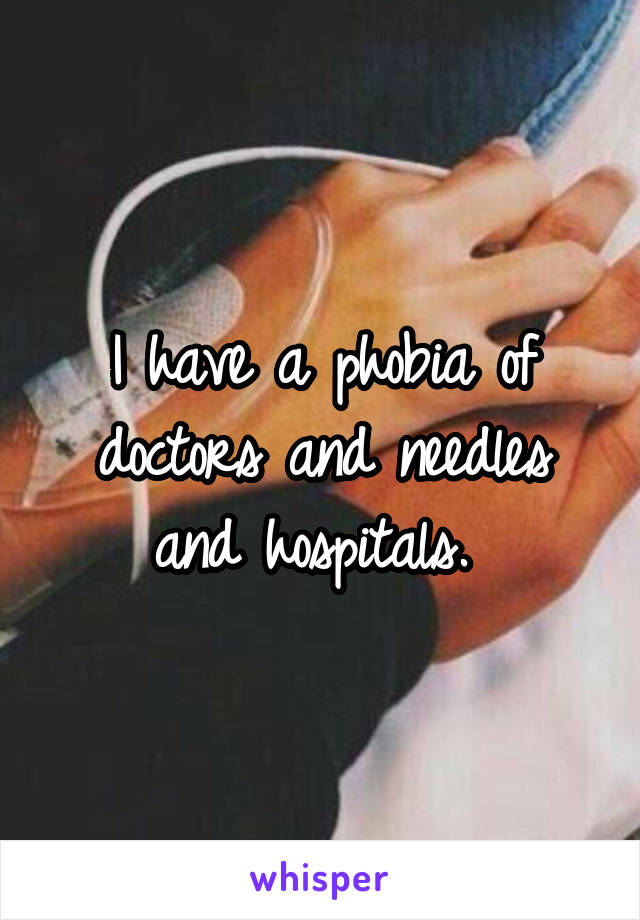 I have a phobia of doctors and needles and hospitals. 