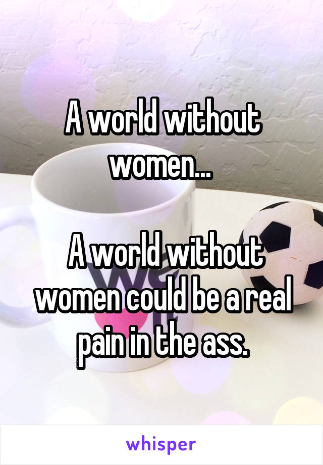 A world without women... 

 A world without women could be a real pain in the ass.