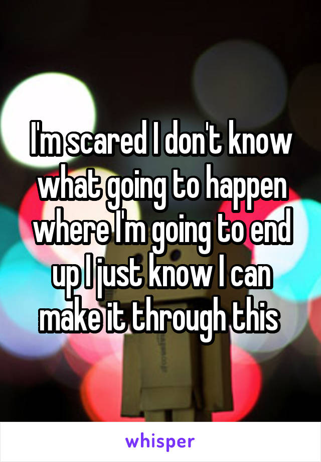 I'm scared I don't know what going to happen where I'm going to end up I just know I can make it through this 