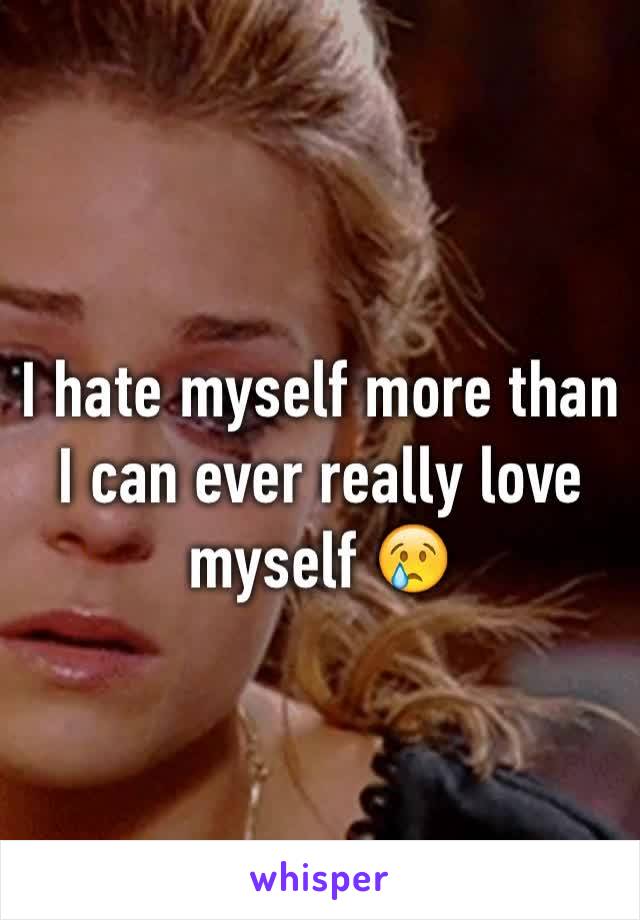 I hate myself more than I can ever really love myself 😢