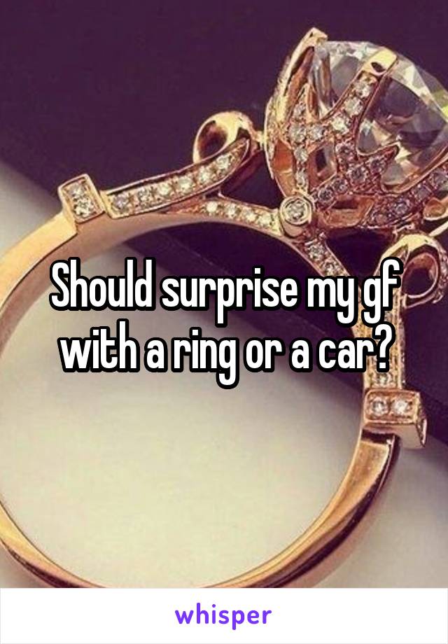 Should surprise my gf with a ring or a car?