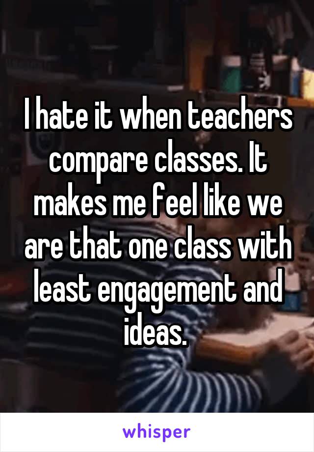 I hate it when teachers compare classes. It makes me feel like we are that one class with least engagement and ideas. 