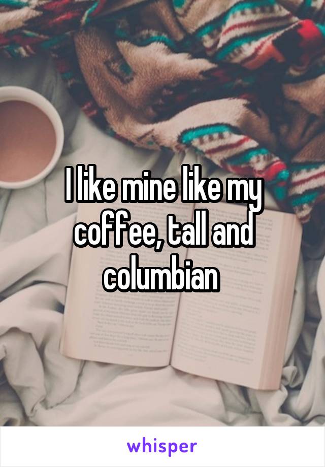 I like mine like my coffee, tall and columbian 